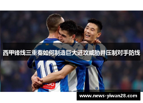 西甲锋线三重奏如何制造巨大进攻威胁并压制对手防线